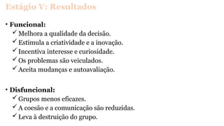 Estágio V: Resultados
• Funcional:
Melhora a qualidade da decisão.
Estimula a criatividade e a inovação.
Incentiva interesse e curiosidade.
Os problemas são veiculados.
Aceita mudanças e autoavaliação.
• Disfuncional:
Grupos menos eficazes.
A coesão e a comunicação são reduzidas.
Leva à destruição do grupo.
 