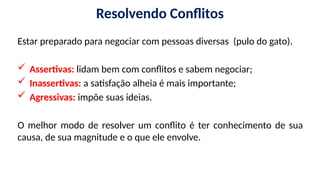 Resolvendo Conflitos
Estar preparado para negociar com pessoas diversas (pulo do gato).
 Assertivas: lidam bem com conflitos e sabem negociar;
 Inassertivas: a satisfação alheia é mais importante;
 Agressivas: impõe suas ideias.
O melhor modo de resolver um conflito é ter conhecimento de sua
causa, de sua magnitude e o que ele envolve.
 