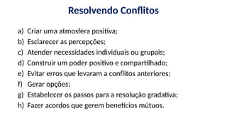 Resolvendo Conflitos
a) Criar uma atmosfera positiva;
b) Esclarecer as percepções;
c) Atender necessidades individuais ou grupais;
d) Construir um poder positivo e compartilhado;
e) Evitar erros que levaram a conflitos anteriores;
f) Gerar opções;
g) Estabelecer os passos para a resolução gradativa;
h) Fazer acordos que gerem benefícios mútuos.
 