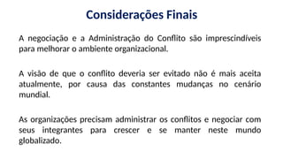 Considerações Finais
A negociação e a Administração do Conflito são imprescindíveis
para melhorar o ambiente organizacional.
A visão de que o conflito deveria ser evitado não é mais aceita
atualmente, por causa das constantes mudanças no cenário
mundial.
As organizações precisam administrar os conflitos e negociar com
seus integrantes para crescer e se manter neste mundo
globalizado.
 