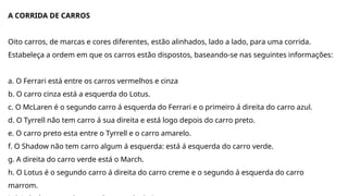 A CORRIDA DE CARROS
Oito carros, de marcas e cores diferentes, estão alinhados, lado a lado, para uma corrida.
Estabeleça a ordem em que os carros estão dispostos, baseando-se nas seguintes informações:
a. O Ferrari está entre os carros vermelhos e cinza
b. O carro cinza está a esquerda do Lotus.
c. O McLaren é o segundo carro á esquerda do Ferrari e o primeiro á direita do carro azul.
d. O Tyrrell não tem carro á sua direita e está logo depois do carro preto.
e. O carro preto esta entre o Tyrrell e o carro amarelo.
f. O Shadow não tem carro algum á esquerda: está á esquerda do carro verde.
g. A direita do carro verde está o March.
h. O Lotus é o segundo carro á direita do carro creme e o segundo á esquerda do carro
marrom.
 