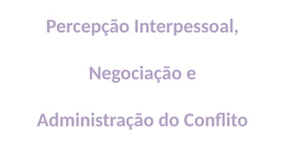 Percepção Interpessoal,
Negociação e
Administração do Conflito
 