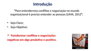 Introdução
“Para entendermos conflitos e negociação no mundo
organizacional é preciso entender as pessoas (LIMA, 2012”.
• Seja Claro;
• Seja Objetivo;
 Transformar conflitos e negociações
negativas em algo produtivo e positivo.
 