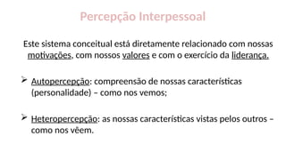 Percepção Interpessoal
Este sistema conceitual está diretamente relacionado com nossas
motivações, com nossos valores e com o exercício da liderança.
 Autopercepção: compreensão de nossas características
(personalidade) – como nos vemos;
 Heteropercepção: as nossas características vistas pelos outros –
como nos vêem.
 