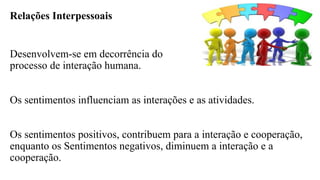Relações Interpessoais
Desenvolvem-se em decorrência do
processo de interação humana.
Os sentimentos influenciam as interações e as atividades.
Os sentimentos positivos, contribuem para a interação e cooperação,
enquanto os Sentimentos negativos, diminuem a interação e a
cooperação.
 