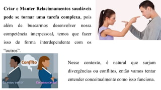 Criar e Manter Relacionamentos saudáveis
pode se tornar uma tarefa complexa, pois
além de buscarmos desenvolver nossa
competência interpessoal, temos que fazer
isso de forma interdependente com os
“outros”.
Nesse contexto, é natural que surjam
divergências ou conflitos, então vamos tentar
entender conceitualmente como isso funciona.
 
