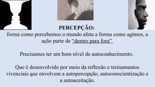 PERCEPÇÃO:
forma como percebemos o mundo afeta a forma como agimos, a
ação parte de “dentro para fora”
Precisamos ter um bom nível de autoconhecimento.
Que é desenvolvido por meio da reflexão e treinamentos
vivenciais que envolvem a autopercepção, autoconscientização e
a autoaceitação.
 