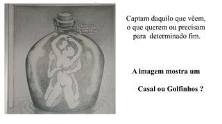 Captam daquilo que vêem,
o que querem ou precisam
para determinado fim.
A imagem mostra um
Casal ou Golfinhos ?
 