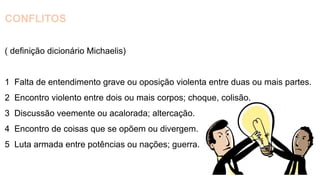 CONFLITOS
( definição dicionário Michaelis)
1 Falta de entendimento grave ou oposição violenta entre duas ou mais partes.
2 Encontro violento entre dois ou mais corpos; choque, colisão.
3 Discussão veemente ou acalorada; altercação.
4 Encontro de coisas que se opõem ou divergem.
5 Luta armada entre potências ou nações; guerra.
 