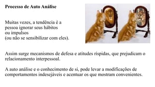 Processo de Auto Análise
Muitas vezes, a tendência é a
pessoa ignorar seus hábitos
ou impulsos
(ou não se sensibilizar com eles).
Assim surge mecanismos de defesa e atitudes ríspidas, que prejudicam o
relacionamento interpessoal.
A auto análise e o conhecimento de si, pode levar a modificações de
comportamentos indesejáveis e acentuar os que mostram convenientes.
 