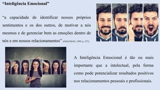 “Inteligência Emocional”
“a capacidade de identificar nossos próprios
sentimentos e os dos outros, de motivar a nós
mesmos e de gerenciar bem as emoções dentro de
nós e em nossos relacionamentos” (GOLEMAN, 1999, p. 337).
A Inteligência Emocional é tão ou mais
importante que a intelectual, pela forma
como pode potencializar resultados positivos
nos relacionamentos pessoais e profissionais.
 