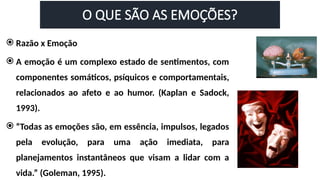 O QUE SÃO AS EMOÇÕES?
 Razão x Emoção
 A emoção é um complexo estado de sentimentos, com
componentes somáticos, psíquicos e comportamentais,
relacionados ao afeto e ao humor. (Kaplan e Sadock,
1993).
 “Todas as emoções são, em essência, impulsos, legados
pela evolução, para uma ação imediata, para
planejamentos instantâneos que visam a lidar com a
vida.” (Goleman, 1995).
 