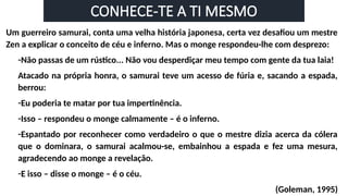 CONHECE-TE A TI MESMO
Um guerreiro samurai, conta uma velha história japonesa, certa vez desafiou um mestre
Zen a explicar o conceito de céu e inferno. Mas o monge respondeu-lhe com desprezo:
-Não passas de um rústico... Não vou desperdiçar meu tempo com gente da tua laia!
Atacado na própria honra, o samurai teve um acesso de fúria e, sacando a espada,
berrou:
-Eu poderia te matar por tua impertinência.
-Isso – respondeu o monge calmamente – é o inferno.
-Espantado por reconhecer como verdadeiro o que o mestre dizia acerca da cólera
que o dominara, o samurai acalmou-se, embainhou a espada e fez uma mesura,
agradecendo ao monge a revelação.
-E isso – disse o monge – é o céu.
(Goleman, 1995)
 