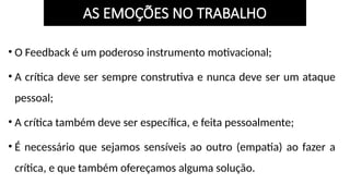 • O Feedback é um poderoso instrumento motivacional;
• A crítica deve ser sempre construtiva e nunca deve ser um ataque
pessoal;
• A crítica também deve ser específica, e feita pessoalmente;
• É necessário que sejamos sensíveis ao outro (empatia) ao fazer a
crítica, e que também ofereçamos alguma solução.
AS EMOÇÕES NO TRABALHO
 