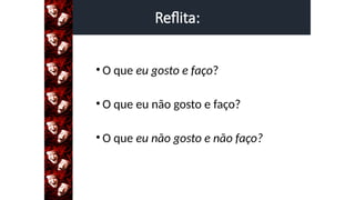 Reflita:
• O que eu gosto e faço?
• O que eu não gosto e faço?
• O que eu não gosto e não faço?
 