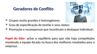 Geradores de Conflito
 Grupos muito grandes e heterogêneos;
 Grau de especificação de tarefas e seus status;
 Promoção e recompensas que incentivam o destaque individual ;
Papel do líder: achar o equilíbrio para que não haja competições
mantendo a equipe focada na busca dos melhores resultados para a
empresa.
 