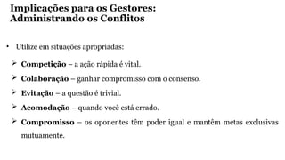 Implicações para os Gestores:
Administrando os Conflitos
• Utilize em situações apropriadas:
 Competição – a ação rápida é vital.
 Colaboração – ganhar compromisso com o consenso.
 Evitação – a questão é trivial.
 Acomodação – quando você está errado.
 Compromisso – os oponentes têm poder igual e mantêm metas exclusivas
mutuamente.
 