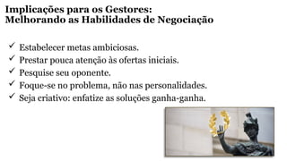 Implicações para os Gestores:
Melhorando as Habilidades de Negociação
 Estabelecer metas ambiciosas.
 Prestar pouca atenção às ofertas iniciais.
 Pesquise seu oponente.
 Foque-se no problema, não nas personalidades.
 Seja criativo: enfatize as soluções ganha-ganha.
 