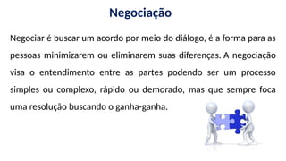 Negociação
Negociar é buscar um acordo por meio do diálogo, é a forma para as
pessoas minimizarem ou eliminarem suas diferenças. A negociação
visa o entendimento entre as partes podendo ser um processo
simples ou complexo, rápido ou demorado, mas que sempre foca
uma resolução buscando o ganha-ganha.
 