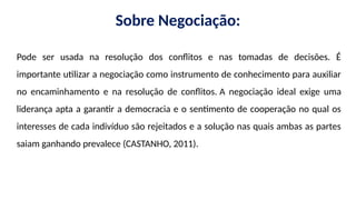 Sobre Negociação:
Pode ser usada na resolução dos conflitos e nas tomadas de decisões. É
importante utilizar a negociação como instrumento de conhecimento para auxiliar
no encaminhamento e na resolução de conflitos. A negociação ideal exige uma
liderança apta a garantir a democracia e o sentimento de cooperação no qual os
interesses de cada indivíduo são rejeitados e a solução nas quais ambas as partes
saiam ganhando prevalece (CASTANHO, 2011).
 