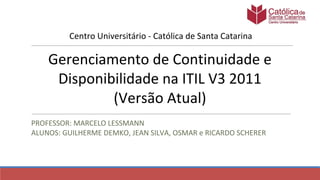 Gerenciamento de Continuidade e
Disponibilidade na ITIL V3 2011
(Versão Atual)
PROFESSOR: MARCELO LESSMANN
ALUNOS: GUILHERME DEMKO, JEAN SILVA, OSMAR e RICARDO SCHERER
Centro Universitário - Católica de Santa Catarina
 