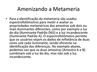 Amenizando a Metameria
• Para a identificação da metameria são usados
espectrofotômetros para medir e avaliar as
propriedades metaméricas das amostras sob dois ou
mais iluminantes diferentes, como por exemplo a luz
do dia (Iluminante Padrão D65) e a luz incandescente
(Iluminante Padrão A). O espectrofotômetro permite
que os usuários vejam os dados de refletância de duas
cores sob cada iluminante, sendo eficiente na
identificação das diferenças. No exemplo abaixo,
podemos vez que as duas amostras (Amostra A e B)
combinam sob a luz do dia, mas não sob a luz
incandescente.
 