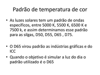Padrão de temperatura de cor
• As luzes solares tem um padrão de ondas
específicos, entre 5000 K, 5500 K, 6500 K e
7500 k, e assim determinamos esse padrão
para as silgas, D50, D55, D65 , D75.
• O D65 virou padrão as indústrias gráficas e do
ICC
• Quando o objetivo é simular a luz do dia o
padrão utilizado é o D65
 