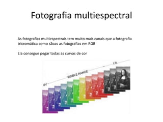 Fotografia multiespectral
As fotografias multiespectrais tem muito mais canais que a fotografia
tricromática como sãoas as fotografias em RGB
Ela consegue pegar todas as curvas de cor
 