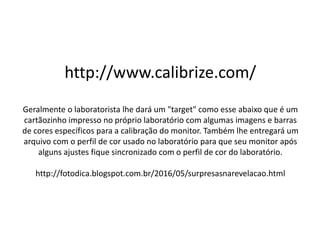 http://www.calibrize.com/
Geralmente o laboratorista lhe dará um "target" como esse abaixo que é um
cartãozinho impresso no próprio laboratório com algumas imagens e barras
de cores específicos para a calibração do monitor. Também lhe entregará um
arquivo com o perfil de cor usado no laboratório para que seu monitor após
alguns ajustes fique sincronizado com o perfil de cor do laboratório.
http://fotodica.blogspot.com.br/2016/05/surpresasnarevelacao.html
 