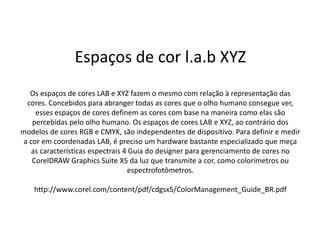 Espaços de cor l.a.b XYZ
Os espaços de cores LAB e XYZ fazem o mesmo com relação à representação das
cores. Concebidos para abranger todas as cores que o olho humano consegue ver,
esses espaços de cores definem as cores com base na maneira como elas são
percebidas pelo olho humano. Os espaços de cores LAB e XYZ, ao contrário dos
modelos de cores RGB e CMYK, são independentes de dispositivo. Para definir e medir
a cor em coordenadas LAB, é preciso um hardware bastante especializado que meça
as características espectrais 4 Guia do designer para gerenciamento de cores no
CorelDRAW Graphics Suite X5 da luz que transmite a cor, como colorímetros ou
espectrofotômetros.
http://www.corel.com/content/pdf/cdgsx5/ColorManagement_Guide_BR.pdf
 