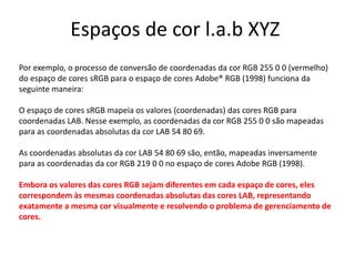 Espaços de cor l.a.b XYZ
Por exemplo, o processo de conversão de coordenadas da cor RGB 255 0 0 (vermelho)
do espaço de cores sRGB para o espaço de cores Adobe® RGB (1998) funciona da
seguinte maneira:
O espaço de cores sRGB mapeia os valores (coordenadas) das cores RGB para
coordenadas LAB. Nesse exemplo, as coordenadas da cor RGB 255 0 0 são mapeadas
para as coordenadas absolutas da cor LAB 54 80 69.
As coordenadas absolutas da cor LAB 54 80 69 são, então, mapeadas inversamente
para as coordenadas da cor RGB 219 0 0 no espaço de cores Adobe RGB (1998).
Embora os valores das cores RGB sejam diferentes em cada espaço de cores, eles
correspondem às mesmas coordenadas absolutas das cores LAB, representando
exatamente a mesma cor visualmente e resolvendo o problema de gerenciamento de
cores.
 