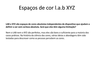 Espaços de cor l.a.b XYZ
LAB e XYZ são espaços de cores absolutas independentes de dispositivo que ajudam a
definir a cor com certeza absoluta. Será que eles têm alguma limitação?
Nem o LAB nem o XYZ são perfeitos, mas eles são bons o suficiente para a maioria dos
casos práticos. Na história da ciência das cores, várias ideias e abordagens têm sido
testadas para descrever como as pessoas percebem as cores.
 