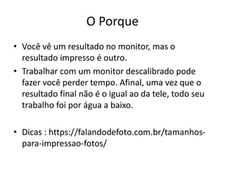 O Porque
• Você vê um resultado no monitor, mas o
resultado impresso é outro.
• Trabalhar com um monitor descalibrado pode
fazer você perder tempo. Afinal, uma vez que o
resultado final não é o igual ao da tele, todo seu
trabalho foi por água a baixo.
• Dicas : https://falandodefoto.com.br/tamanhos-
para-impressao-fotos/
 