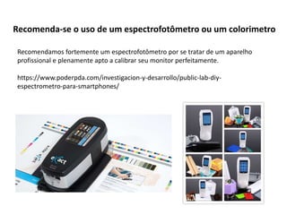 Recomenda-se o uso de um espectrofotômetro ou um colorimetro
Recomendamos fortemente um espectrofotômetro por se tratar de um aparelho
profissional e plenamente apto a calibrar seu monitor perfeitamente.
https://www.poderpda.com/investigacion-y-desarrollo/public-lab-diy-
espectrometro-para-smartphones/
 