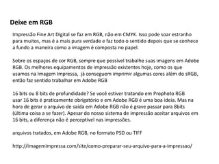Deixe em RGB
Impressão Fine Art Digital se faz em RGB, não em CMYK. Isso pode soar estranho
para muitos, mas é a mais pura verdade e faz todo o sentido depois que se conhece
a fundo a maneira como a imagem é composta no papel.
Sobre os espaços de cor RGB, sempre que possível trabalhe suas imagens em Adobe
RGB. Os melhores equipamentos de impressão existentes hoje, como os que
usamos na Imagem Impressa, já conseguem imprimir algumas cores além do sRGB,
então faz sentido trabalhar em Adobe RGB
16 bits ou 8 bits de profundidade? Se você estiver tratando em Prophoto RGB
usar 16 bits é praticamente obrigatório e em Adobe RGB é uma boa ideia. Mas na
hora de gerar o arquivo de saída em Adobe RGB não é grave passar para 8bits
(última coisa a se fazer). Apesar do nosso sistema de impressão aceitar arquivos em
16 bits, a diferença não é perceptível nas impressões.
arquivos tratados, em Adobe RGB, no formato PSD ou TIFF
http://imagemimpressa.com/site/como-preparar-seu-arquivo-para-a-impressao/
 