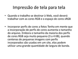Impressão de tela para tela
• Quando o trabalho se destinar à Web, você deverá
trabalhar com as cores RGB e o espaço de cores sRGB
• Incorporar perfis de cores a fotos Tenha em mente que
a incorporação de perfis de cores aumenta o tamanho
do arquivo. Embora o tamanho da maioria dos perfis
de cores RGB seja muito pequeno (3 a 4 KB), quando
centenas de pequenas imagens com perfis
incorporados são usadas em um site, elas podem
utilizar uma grande quantidade de largura de banda.
 