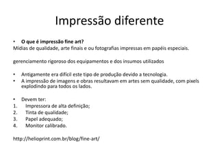 Impressão diferente
• O que é impressão fine art?
Mídias de qualidade, arte finais e ou fotografias impressas em papéis especiais.
gerenciamento rigoroso dos equipamentos e dos insumos utilizados
• Antigamente era difícil este tipo de produção devido a tecnologia.
• A impressão de imagens e obras resultavam em artes sem qualidade, com pixels
explodindo para todos os lados.
• Devem ter:
1. Impressora de alta definição;
2. Tinta de qualidade;
3. Papel adequado;
4. Monitor calibrado.
http://helioprint.com.br/blog/fine-art/
 