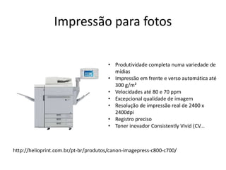 Impressão para fotos
• Produtividade completa numa variedade de
mídias
• Impressão em frente e verso automática até
300 g/m²
• Velocidades até 80 e 70 ppm
• Excepcional qualidade de imagem
• Resolução de impressão real de 2400 x
2400dpi
• Registro preciso
• Toner inovador Consistently Vivid (CV...
http://helioprint.com.br/pt-br/produtos/canon-imagepress-c800-c700/
 