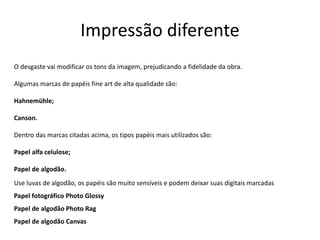Impressão diferente
O desgaste vai modificar os tons da imagem, prejudicando a fidelidade da obra.
Algumas marcas de papéis fine art de alta qualidade são:
Hahnemühle;
Canson.
Dentro das marcas citadas acima, os tipos papéis mais utilizados são:
Papel alfa celulose;
Papel de algodão.
Use luvas de algodão, os papéis são muito sensíveis e podem deixar suas digitais marcadas
Papel fotográfico Photo Glossy
Papel de algodão Photo Rag
Papel de algodão Canvas
 