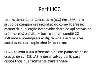 Perfil ICC
International Color Consortium (ICC) Em 1993 - um
grupo de companhias reconhecido como líderes no
campo da publicação desenvolvedores de aplicativos de
pré-impressão digital – formaram um comitê 22
software e pré-impressão digital –para estabelecer
padrões na publicação eletrônica de cor.
O ICC baseou a sua informação de cor padronizada no
espaço de cor CIE LAB, e desenvolveu perfis para
dispositivos que facilmente transfeririam
 