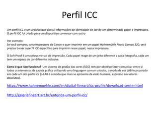 Perfil ICC
Um perfil ICC é um arquivo que possui informações de identidade de cor de um determinado papel e impressora.
O perfil ICC foi criado para um dispositivo conversar com outro
Por exemplo:
Se você comprou uma impressora da Canon e quer imprimir em um papel Hahnemühle Photo Canvas 320, será
preciso baixar o perfil ICC específico para imprimir nesse papel, nessa impressora.
O Soft Proof é uma prova virtual de impressão. Cada papel reage de um jeito diferente a cada fotografia, cada um
tem um espaço de cor diferente inclusive.
Como é que isso funciona? Um sistema de gestão das cores (SGC) tem por objetivo fazer comunicar entre si
todos os elementos da cadeia gráfica utilizando uma linguagem comum a todos, o modo de cor LAB incorporado
em cada um dos perfis icc (o LAB é o modo que mais se aproxima da visão humana, expresso em valores
absolutos).
https://www.hahnemuehle.com/en/digital-fineart/icc-profile/download-center.html
http://galeriafineart.art.br/entenda-um-perfil-icc/
 