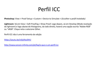 Perfil ICC
Photoshop: View > Proof Setup > Custom > Device to Simulate > (Escolher o perfil instalado)
Lightroom: Vá em View > Soft Proofing > Show Proof. Logo depois, vá em Develop (Modo revelação
do lighroom) e logo abaixo do Histograma, do lado direito, haverá uma opção escrita “Adobe RGB”
ou “sRGB”. Clique nela e selecione Other.
Perfil ICC não é uma ferramenta de edição
https://youtu.be/njFgYba3lHU
http://www.canson-infinity.com/pt/faq/o-que-e-um-perfil-icc
 