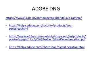 ADOBE DNG
https://www.iif.com.br/photomag/calibrando-sua-camera/
• https://helpx.adobe.com/security/products/dng-
converter.html
• https://www.adobe.com/content/dam/acom/en/products/
photoshop/pdfs/cs6/DNGProfile_EditorDocumentation.pdf
• https://helpx.adobe.com/photoshop/digital-negative.html
 