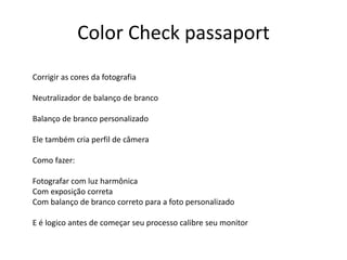 Color Check passaport
Corrigir as cores da fotografia
Neutralizador de balanço de branco
Balanço de branco personalizado
Ele também cria perfil de câmera
Como fazer:
Fotografar com luz harmônica
Com exposição correta
Com balanço de branco correto para a foto personalizado
E é logico antes de começar seu processo calibre seu monitor
 