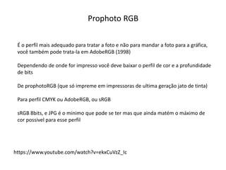 Prophoto RGB
https://www.youtube.com/watch?v=ekxCuVzZ_Ic
É o perfil mais adequado para tratar a foto e não para mandar a foto para a gráfica,
você também pode trata-la em AdobeRGB (1998)
Dependendo de onde for impresso você deve baixar o perfil de cor e a profundidade
de bits
De prophotoRGB (que só impreme em impressoras de ultima geração jato de tinta)
Para perfil CMYK ou AdobeRGB, ou sRGB
sRGB 8bits, e JPG é o minimo que pode se ter mas que ainda matém o máximo de
cor possivel para esse perfil
 