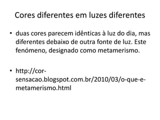 Cores diferentes em luzes diferentes
• duas cores parecem idênticas à luz do dia, mas
diferentes debaixo de outra fonte de luz. Este
fenómeno, designado como metamerismo.
• http://cor-
sensacao.blogspot.com.br/2010/03/o-que-e-
metamerismo.html
 