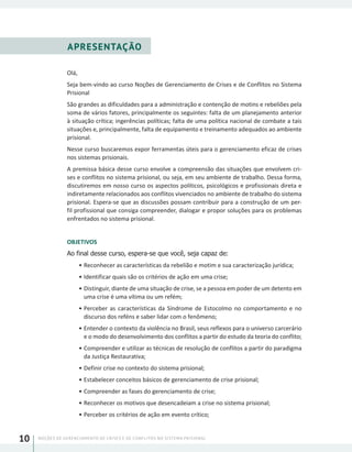 NOÇÕES DE GERENCIAMENTO DE CRISES E DE CONFLITOS NO SISTEMA PRISIONAL10
APRESENTAÇÃO
Olá,
Seja bem-vindo ao curso Noções de Gerenciamento de Crises e de Conflitos no Sistema
Prisional
São grandes as dificuldades para a administração e contenção de motins e rebeliões pela
soma de vários fatores, principalmente os seguintes: falta de um planejamento anterior
à situação crítica; ingerências políticas; falta de uma política nacional de combate a tais
situações e, principalmente, falta de equipamento e treinamento adequados ao ambiente
prisional.
Nesse curso buscaremos expor ferramentas úteis para o gerenciamento eficaz de crises
nos sistemas prisionais.
A premissa básica desse curso envolve a compreensão das situações que envolvem cri-
ses e conflitos no sistema prisional, ou seja, em seu ambiente de trabalho. Dessa forma,
discutiremos em nosso curso os aspectos políticos, psicológicos e profissionais direta e
indiretamente relacionados aos conflitos vivenciados no ambiente de trabalho do sistema
prisional. Espera-se que as discussões possam contribuir para a construção de um per-
fil profissional que consiga compreender, dialogar e propor soluções para os problemas
enfrentados no sistema prisional.
OBJETIVOS
Ao final desse curso, espera-se que você, seja capaz de:
•	Reconhecer as características da rebelião e motim e sua caracterização jurídica;
•	Identificar quais são os critérios de ação em uma crise;
•	Distinguir, diante de uma situação de crise, se a pessoa em poder de um detento em
uma crise é uma vítima ou um refém;
•	Perceber as características da Síndrome de Estocolmo no comportamento e no
discurso dos reféns e saber lidar com o fenômeno;
•	Entender o contexto da violência no Brasil, seus reflexos para o universo carcerário
e o modo do desenvolvimento dos conflitos a partir do estudo da teoria do conflito;
•	Compreender e utilizar as técnicas de resolução de conflitos a partir do paradigma
da Justiça Restaurativa;
•	Definir crise no contexto do sistema prisional;
•	Estabelecer conceitos básicos de gerenciamento de crise prisional;
•	Compreender as fases do gerenciamento de crise;
•	Reconhecer os motivos que desencadeiam a crise no sistema prisional;
•	Perceber os critérios de ação em evento crítico;
 