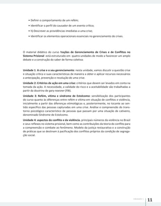 UNIDADE 1
11
•	Definir o comportamento de um refém;
•	Identificar o perfil do causador de um evento crítico;
•	h) Descrever as providências imediatas a uma crise;
•	Identificar os elementos operacionais essenciais no gerenciamento de crises.
O material didático do curso Noções de Gerenciamento de Crises e de Conflitos no
Sistema Prisional está estruturado em quatro unidades de modo a favorecer um amplo
debate e a construção do saber de forma coletiva:
Unidade 1: A crise e o seu gerenciamento: nesta unidade, vamos discutir a questão crise
e situação crítica e suas características de maneira a obter e aplicar recursos necessários
a antecipação, prevenção e resolução de uma crise.
Unidade 2: Critérios de ação em uma crise: critérios que devem ser levados em conta na
tomada da ação. A necessidade, a validade do risco e a aceitabilidade são trabalhadas a
partir da doutrina de gary noesner (FBI).
Unidade 3: Refém, vítima e síndrome de Estolcomo: sensibilização dos participantes
do curso quanto às diferenças entre refém e vítima em situação de conflitos e violência,
inicialmente a partir das diferenças etimológicas e, posteriormente, no tocante ao sen-
tido específico das pessoas capturadas em uma crise. Análise e compreensão do trans-
torno psicológico característico de pessoas que passam por uma situação de cativeiro,
denominado Síndrome de Estolcomo.
Unidade 4: aspectos do conflito e da violência. principais números da violência no Brasil
e seus reflexos no sistema prisional, bem como as contribuições da teoria do conflito para
a compreensão e combate ao fenômeno. Modelo da justiça restaurativa e a construção
de práticas que se destinam à pacificação dos conflitos próprios da condição de segrega-
ção social.
 