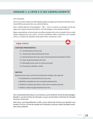 UNIDADE 1
13
UNIDADE 1: A CRISE E O SEU GERENCIAMENTO
Caro estudante,
Uma crise sempre implica em dificuldades agudas e perigos que requerem decisões comu-
mente difíceis por parte dos seus administradores.
Para o Federal Bureau of Investigation – FBI –, crise é o evento ou situação crucial que
exige uma resposta especial da polícia, a fim de assegurar uma solução aceitável.
Alguns especialistas no tema fazem uma diferenciação entre crise e situação crítica, sendo
aquela originada por esta. Assim, um fato envolvendo reféns caracteriza uma situação
crítica, e a ruptura do equilíbrio social decorrente, caracteriza a crise.
FIQUE ATENTO
CONTEÚDO PROGRAMÁTICO
1.1. Características de uma crise
1.2. Doutrina de Gerenciamento de Crises
1.3. Gerenciamento de Crises versus Gerenciamento de Situações Críticas
1.4. Fases do gerenciamento de crises
1.5. Motivações para crises no sistema prisional
1.6. Conceito de rebelião e motim
OBJETIVO
Esperamos que você, ao final do estudo desta unidade, seja capaz de:
•	Compreender as características de uma crise
•	Identificar situações de crise no sistema penitenciário
•	Analisar os motivos que levam a uma crise no sistema prisional
•	Analisar as fases de gerenciamento de crises
Para o desenvolvimento desse curso faremos uso do Ambiente Virtual de Aprendizagem
Moodle e suas ferramentas de interação, as quais nos permitem momentos de interação
síncrono e assíncrono.
Além disso, será disponibilizado no AVA, outros referenciais teóricos que abordam essa
temática. Por fim, ao final da unidade será solicitado a você que realize atividades avalia-
tivas neste ambiente.
 