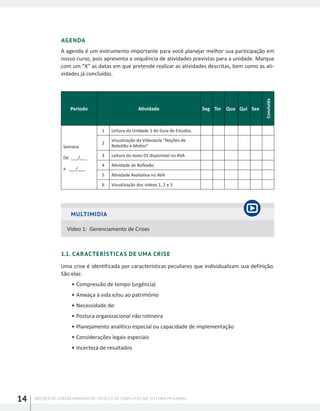NOÇÕES DE GERENCIAMENTO DE CRISES E DE CONFLITOS NO SISTEMA PRISIONAL14
AGENDA
A agenda é um instrumento importante para você planejar melhor sua participação em
nosso curso, pois apresenta a sequência de atividades previstas para a unidade. Marque
com um “X” as datas em que pretende realizar as atividades descritas, bem como as ati-
vidades já concluídas.
Período Atividade Seg Ter Qua Qui Sex
Concluída
Semana
De ___/___
a ___/___
1 Leitura da Unidade 1 do Guia de Estudos.
2
Visualização da Vídeoaula “Noções de
Rebelião e Motim”
3 Leitura do texto 01 disponível no AVA
4 Atividade de Reflexão
5 Atividade Avaliativa no AVA
6 Visualização dos videos 1, 2 e 3
MULTIMIDIA
Video 1: Gerenciamento de Crises
1.1. CARACTERÍSTICAS DE UMA CRISE
Uma crise é identificada por características peculiares que individualizam sua definição.
São elas:
•	Compressão de tempo (urgência)
•	Ameaça à vida e/ou ao patrimônio
•	Necessidade de:
•	Postura organizacional não rotineira
•	Planejamento analítico especial ou capacidade de implementação
•	Considerações legais especiais
•	Incerteza de resultados
 